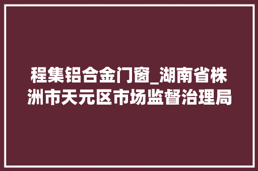 程集铝合金门窗_湖南省株洲市天元区市场监督治理局公示2023年第6期食物抽检信息