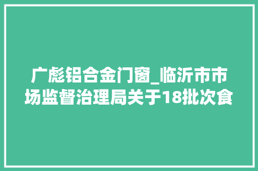 广彪铝合金门窗_临沂市市场监督治理局关于18批次食物不合格情况的通知布告2022年第304期