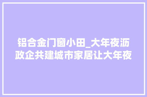 铝合金门窗小田_大年夜沥政企共建城市家居让大年夜沥全铝家居家当多领域应用成长