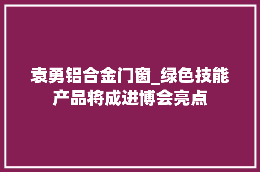 袁勇铝合金门窗_绿色技能产品将成进博会亮点