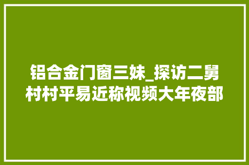 铝合金门窗三妹_探访二舅村村平易近称视频大年夜部分是真事类似的人村里有很多