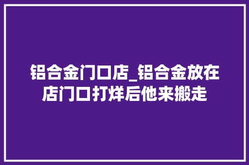 铝合金门口店_铝合金放在店门口打烊后他来搬走