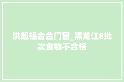 洪超铝合金门窗_黑龙江8批次食物不合格