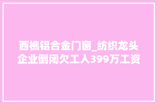 西樵铝合金门窗_纺织龙头企业倒闭欠工人399万工资终于还了法院这么做
