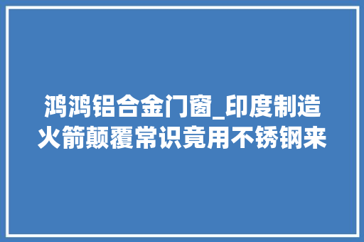 鸿鸿铝合金门窗_印度制造火箭颠覆常识竟用不锈钢来制造火箭箭体全球环球无双
