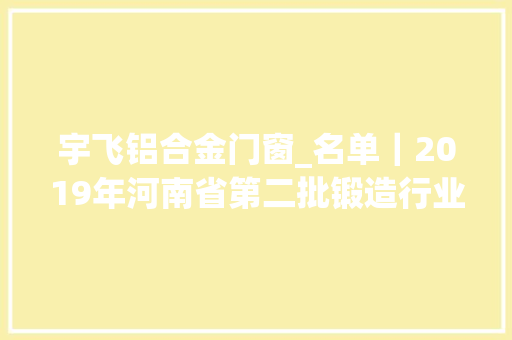 宇飞铝合金门窗_名单｜2019年河南省第二批锻造行业产能清单