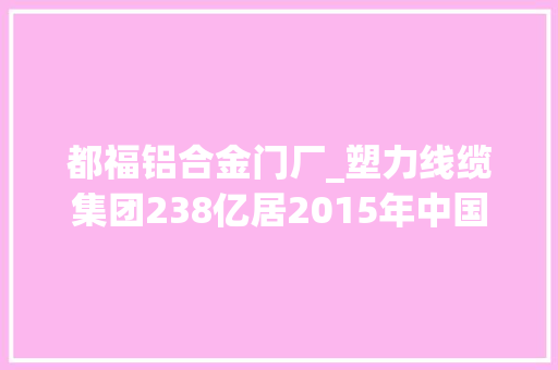 都福铝合金门厂_塑力线缆集团238亿居2015年中国民营企业500强第184位