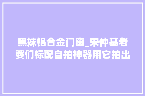 黑妹铝合金门窗_宋仲基老婆们标配自拍神器用它拍出老公眼中最美的自己