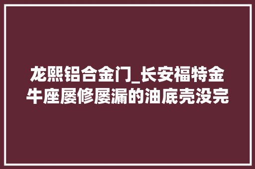 龙熙铝合金门_长安福特金牛座屡修屡漏的油底壳没完没了的维权路