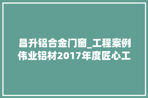 昌升铝合金门窗_工程案例伟业铝材2017年度匠心工程项目之河北篇