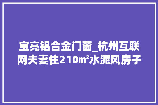 宝亮铝合金门窗_杭州互联网夫妻住210㎡水泥风房子拒绝不了996可以拒绝内耗