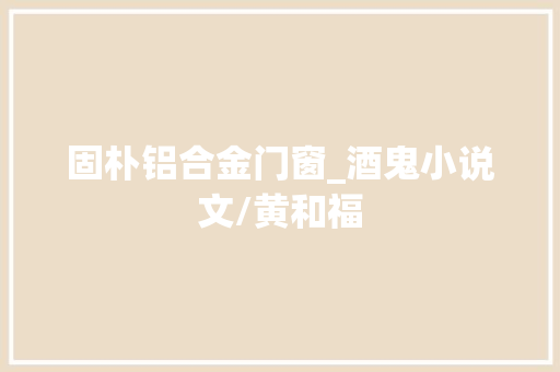 固朴铝合金门窗_酒鬼小说文/黄和福