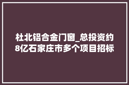 杜北铝合金门窗_总投资约8亿石家庄市多个项目招标通知书记