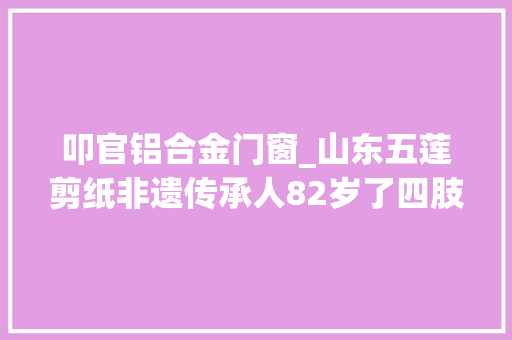 叩官铝合金门窗_山东五莲剪纸非遗传承人82岁了四肢举措不灵巧却能剪出精致的剪纸 复合门