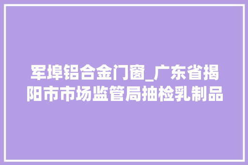 军埠铝合金门窗_广东省揭阳市市场监管局抽检乳制品46批次未检出不合格样品