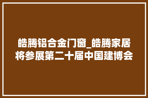 皓腾铝合金门窗_皓腾家居将参展第二十届中国建博会合营定义生活之美