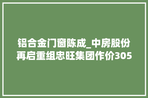 铝合金门窗陈成_中房股份再启重组忠旺集团作价305亿借壳辽宁首富回归A股