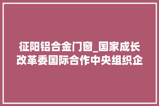 征阳铝合金门窗_国家成长改革委国际合作中央组织企业考察团来滨考察调研