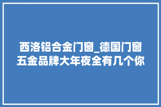 西洛铝合金门窗_德国门窗五金品牌大年夜全有几个你没听过