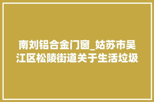 南刘铝合金门窗_姑苏市吴江区松陵街道关于生活垃圾四分类市场化做事一标段三村西塘北门江新招标