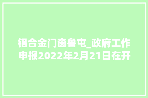 铝合金门窗鲁屯_政府工作申报2022年2月21日在开封市第十五届公民代表大年夜会第五次会议上