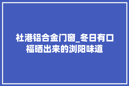 社港铝合金门窗_冬日有口福晒出来的浏阳味道