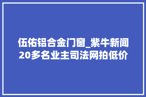 伍佑铝合金门窗_紫牛新闻20多名业主司法网拍低价拿下别墅不愉快却闹心