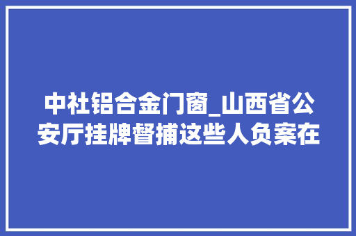 中社铝合金门窗_山西省公安厅挂牌督捕这些人负案在逃100人照片曝光