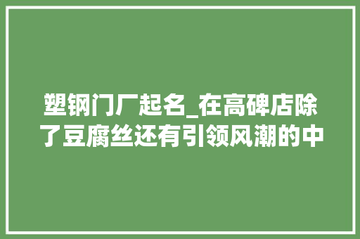 塑钢门厂起名_在高碑店除了豆腐丝还有引领风潮的中国门窗博物馆