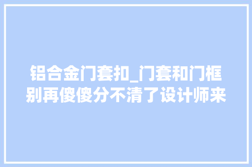 铝合金门套扣_门套和门框别再傻傻分不清了设计师来给你科普看完心中罕见