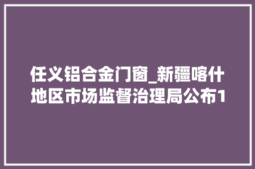 任义铝合金门窗_新疆喀什地区市场监督治理局公布118批次食物抽检信息