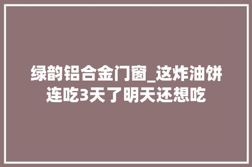 绿韵铝合金门窗_这炸油饼连吃3天了明天还想吃