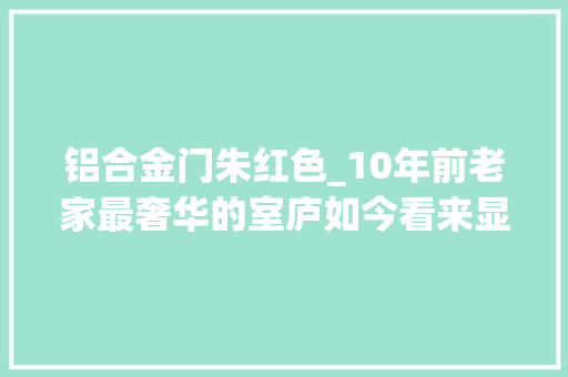 铝合金门朱红色_10年前老家最奢华的室庐如今看来显得很寒酸童年回忆涌上心头 实木门
