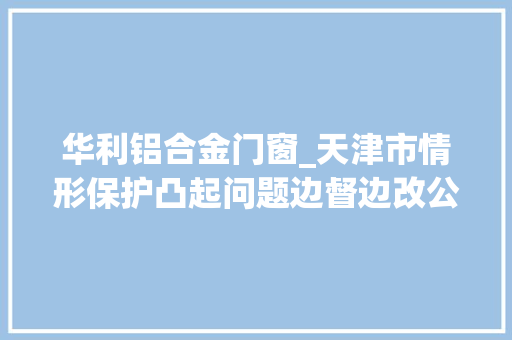 华利铝合金门窗_天津市情形保护凸起问题边督边改公开信息第116批20例信访举报问题解决情况 推拉门