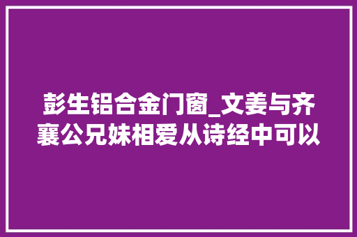 彭生铝合金门窗_文姜与齐襄公兄妹相爱从诗经中可以看出当时社会对这起丑闻的立场 推拉门