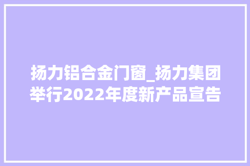 扬力铝合金门窗_扬力集团举行2022年度新产品宣告会又一套打破国外技能垄断的高端装备下线