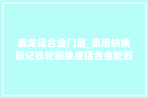 泰龙铝合金门窗_桑塔纳换毂记铁轮毂换成铝合金轮毂