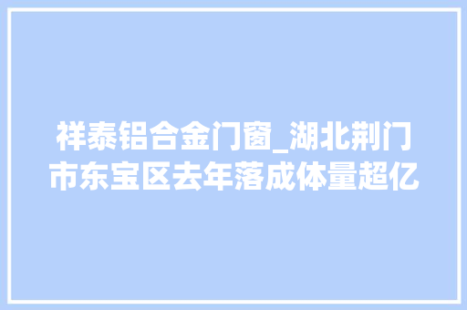 祥泰铝合金门窗_湖北荆门市东宝区去年落成体量超亿项目71个累计总投资152亿元