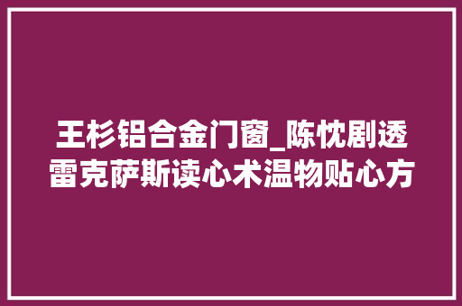 王杉铝合金门窗_陈忱剧透雷克萨斯读心术温物贴心方能与用户心意相通 塑钢门