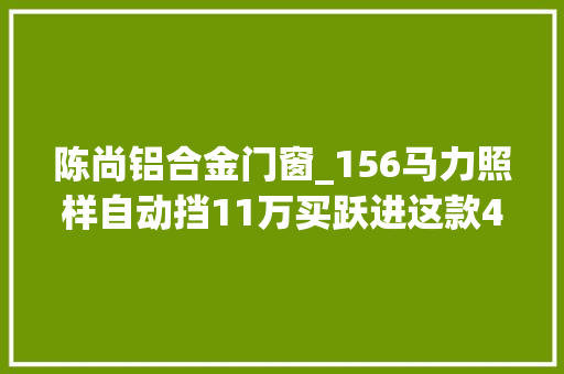 陈尚铝合金门窗_156马力照样自动挡11万买跃进这款4米2轻卡喷鼻香不喷鼻香 折叠门