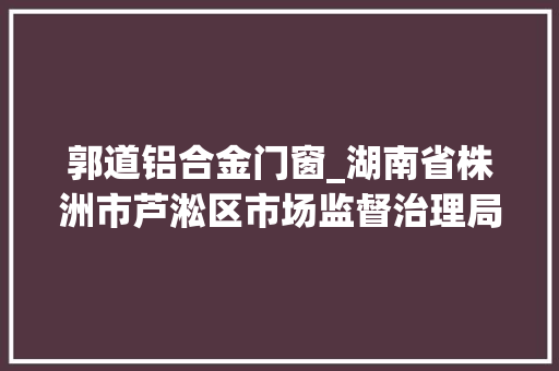 郭道铝合金门窗_湖南省株洲市芦淞区市场监督治理局食物抽检信息公示2024年第1期