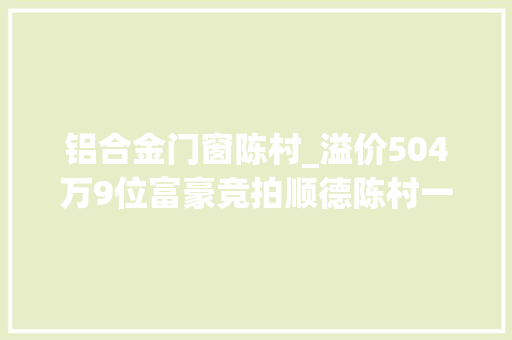 铝合金门窗陈村_溢价504万9位富豪竞拍顺德陈村一独栋别墅超切切成交