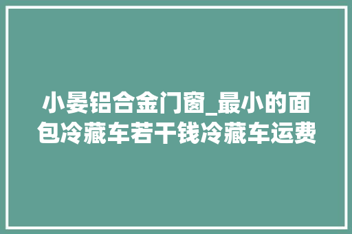小晏铝合金门窗_最小的面包冷藏车若干钱冷藏车运费价格表