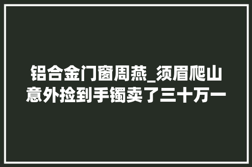 铝合金门窗周燕_须眉爬山意外捡到手镯卖了三十万一月后竟创造在女友家的书房