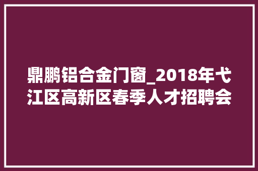 鼎鹏铝合金门窗_2018年弋江区高新区春季人才招聘会招聘信息