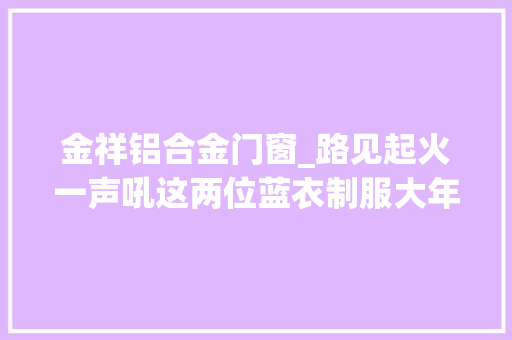 金祥铝合金门窗_路见起火一声吼这两位蓝衣制服大年夜哥完美展示什么叫演习有素