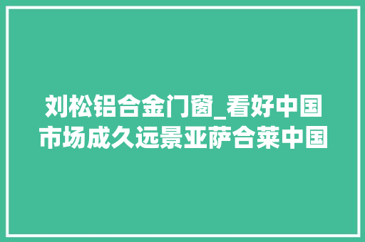 刘松铝合金门窗_看好中国市场成久远景亚萨合莱中国加速拓展办法