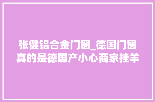 张健铝合金门窗_德国门窗真的是德国产小心商家挂羊头卖狗肉