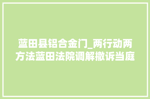 蓝田县铝合金门_两行动两方法蓝田法院调解撤诉当庭实施握手言和喜迎新春