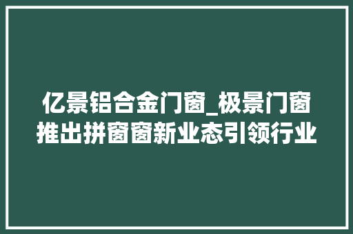 亿景铝合金门窗_极景门窗推出拼窗窗新业态引领行业报价办法改造